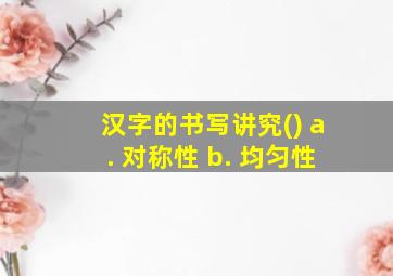 汉字的书写讲究() a. 对称性 b. 均匀性